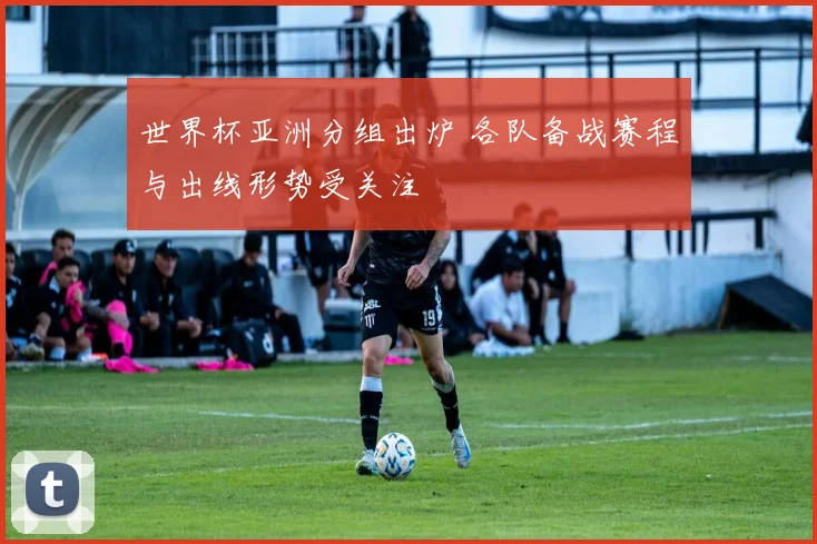 世界杯亚洲分组出炉 各队备战赛程与出线形势受关注