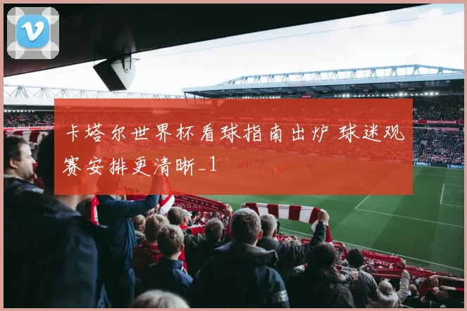 卡塔尔世界杯看球指南出炉 球迷观赛安排更清晰_1