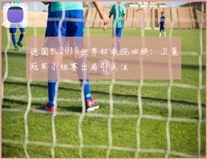 德国队2018世界杯表现回顾：卫冕冠军小组赛出局引关注