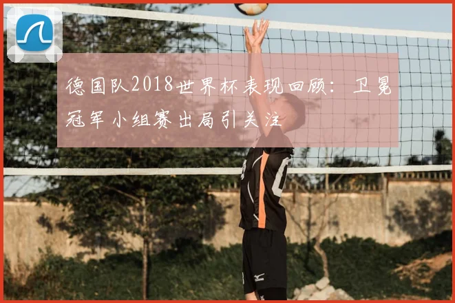 德国队2018世界杯表现回顾:卫冕冠军小组赛出局引关注